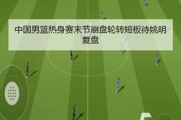中国男篮热身赛末节崩盘轮转短板待姚明复盘