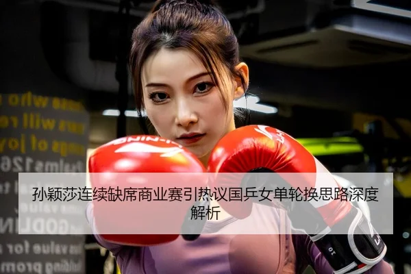 孙颖莎连续缺席商业赛引热议国乒女单轮换思路深度解析
