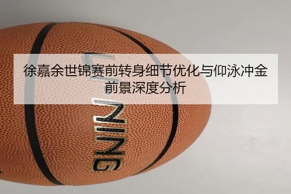 徐嘉余世锦赛前转身细节优化与仰泳冲金前景深度分析